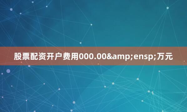 股票配资开户费用000.00&ensp;万元