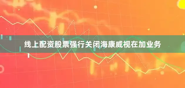 线上配资股票强行关闭海康威视在加业务