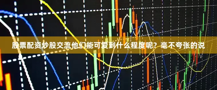 股票配资炒股交流他们能可爱到什么程度呢？毫不夸张的说