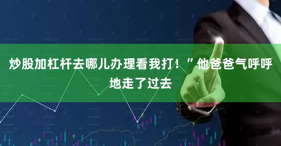 炒股加杠杆去哪儿办理看我打！”他爸爸气呼呼地走了过去