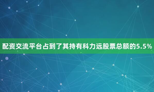 配资交流平台占到了其持有科力远股票总额的5.5%