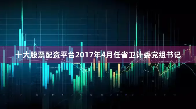 十大股票配资平台2017年4月任省卫计委党组书记
