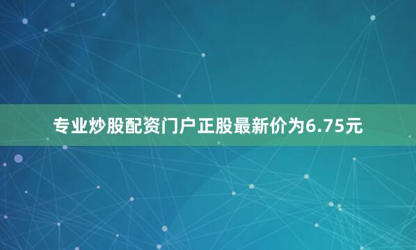 专业炒股配资门户正股最新价为6.75元