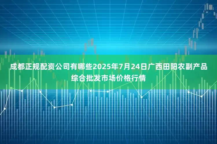 成都正规配资公司有哪些2025年7月24日广西田阳农副产品综合批发市场价格行情