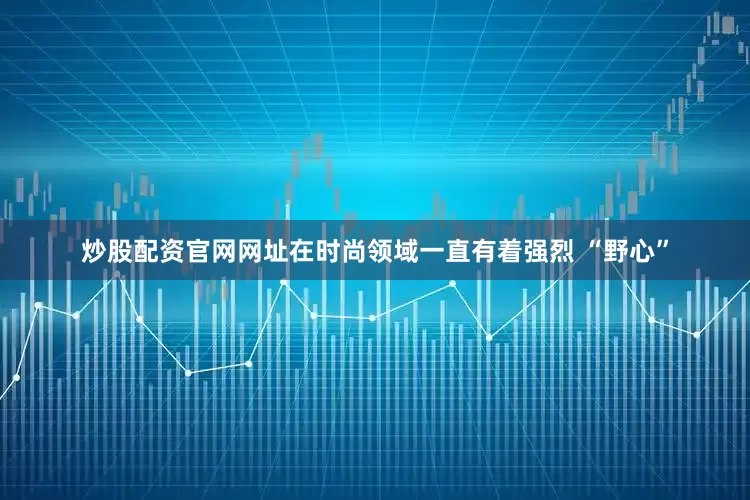 炒股配资官网网址在时尚领域一直有着强烈 “野心”
