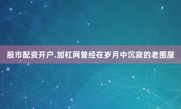股市配资开户.加杠网曾经在岁月中沉寂的老围屋