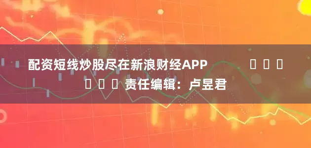 配资短线炒股尽在新浪财经APP            						责任编辑：卢昱君