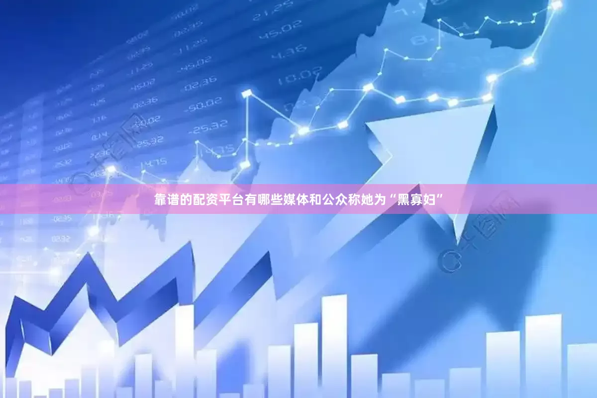 靠谱的配资平台有哪些媒体和公众称她为“黑寡妇”