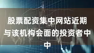 股票配资集中网站近期与该机构会面的投资者中