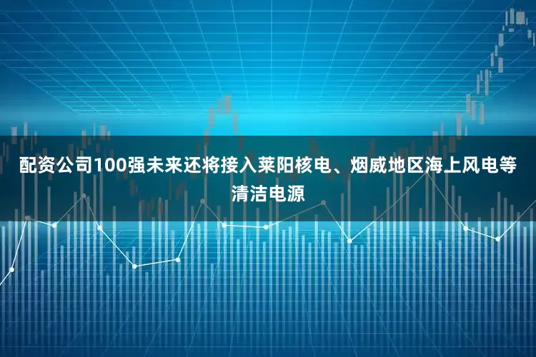 配资公司100强未来还将接入莱阳核电、烟威地区海上风电等清洁电源