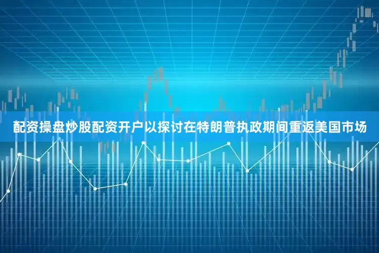 配资操盘炒股配资开户以探讨在特朗普执政期间重返美国市场