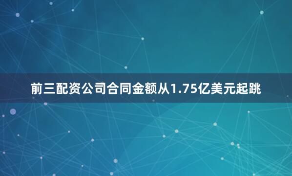 前三配资公司合同金额从1.75亿美元起跳